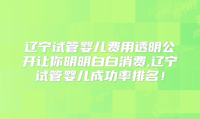 辽宁试管婴儿费用透明公开让你明明白白消费,辽宁试管婴儿成功率排名！