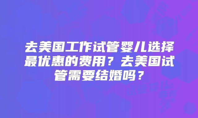 去美国工作试管婴儿选择最优惠的费用？去美国试管需要结婚吗？
