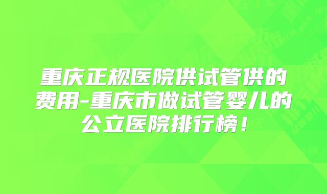 重庆正规医院供试管供的费用-重庆市做试管婴儿的公立医院排行榜!