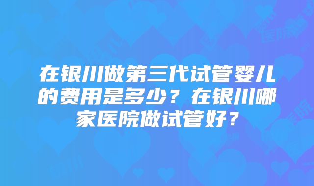 在银川做第三代试管婴儿的费用是多少？在银川哪家医院做试管好？