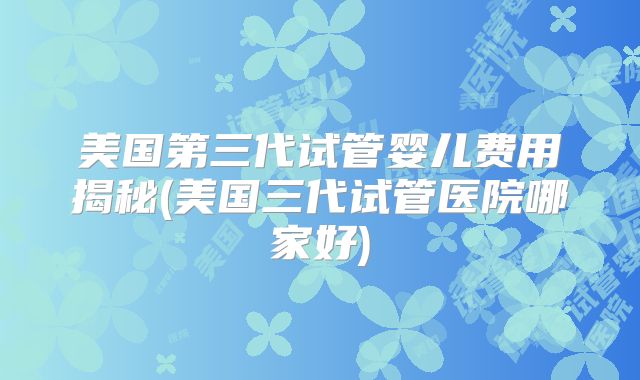 美国第三代试管婴儿费用揭秘(美国三代试管医院哪家好)