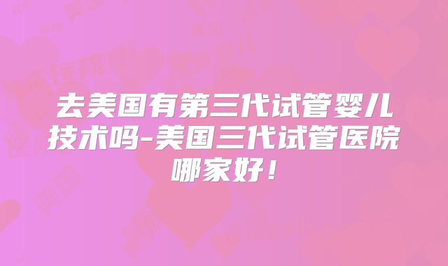 去美国有第三代试管婴儿技术吗-美国三代试管医院哪家好！