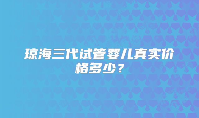 琼海三代试管婴儿真实价格多少？