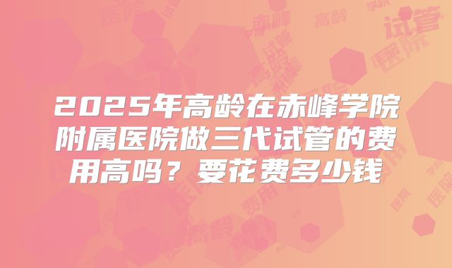 2025年高龄在赤峰学院附属医院做三代试管的费用高吗?要花费多少钱