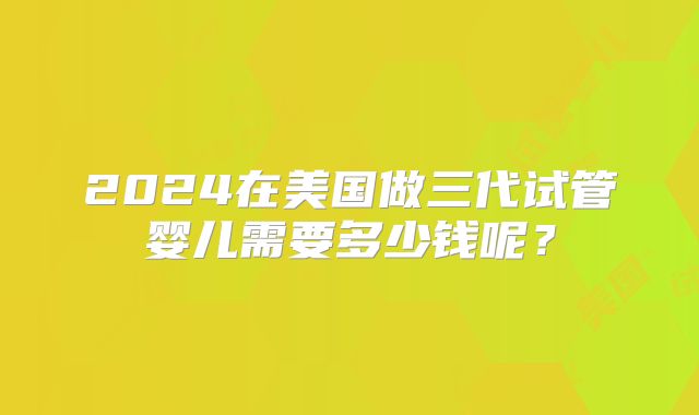 2024在美国做三代试管婴儿需要多少钱呢?