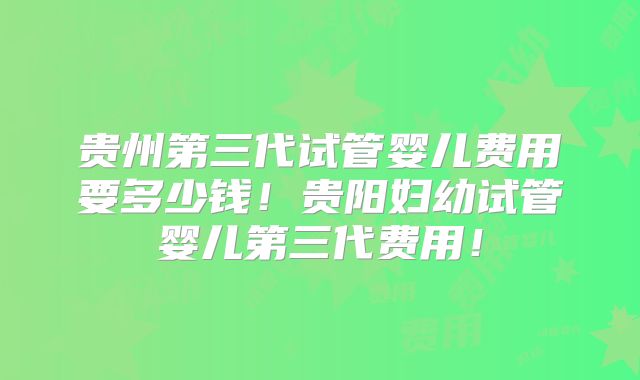 贵州第三代试管婴儿费用要多少钱！贵阳妇幼试管婴儿第三代费用！