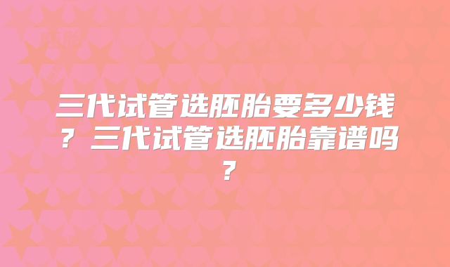 三代试管选胚胎要多少钱？三代试管选胚胎靠谱吗？