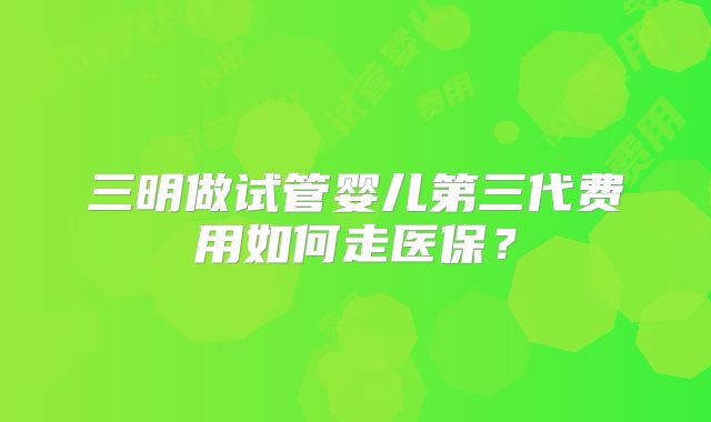 三明做试管婴儿第三代费用如何走医保？