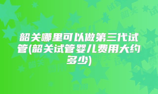 韶关哪里可以做第三代试管(韶关试管婴儿费用大约多少)