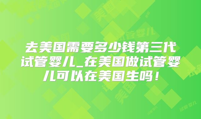 去美国需要多少钱第三代试管婴儿_在美国做试管婴儿可以在美国生吗!