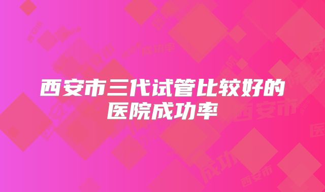 西安市三代试管比较好的医院成功率