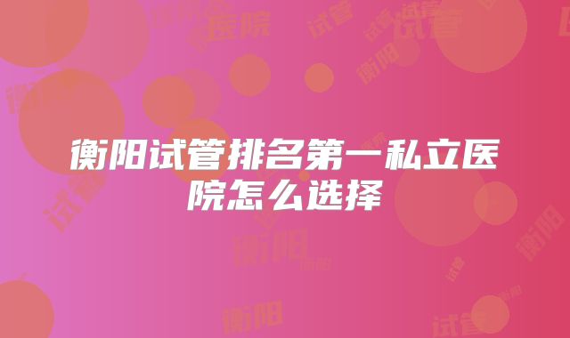 衡阳试管排名第一私立医院怎么选择