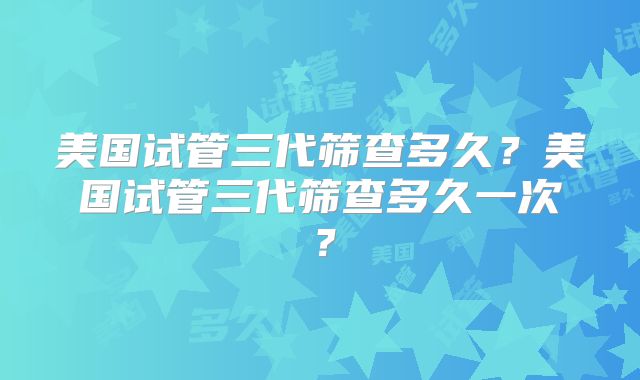 美国试管三代筛查多久？美国试管三代筛查多久一次？