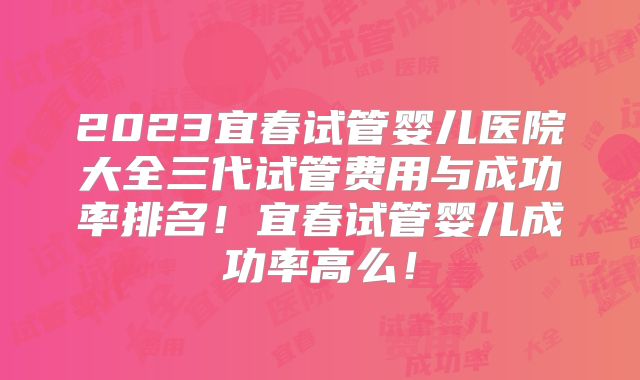 2023宜春试管婴儿医院大全三代试管费用与成功率排名!宜春试管婴儿成功率高么!