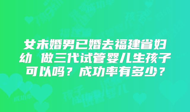 女未婚男已婚去福建省妇幼 做三代试管婴儿生孩子可以吗？成功率有多少？
