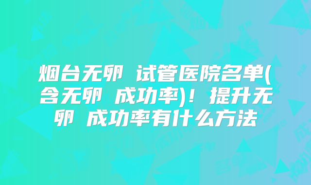 烟台无卵�试管医院名单(含无卵�成功率)！提升无卵�成功率有什么方法