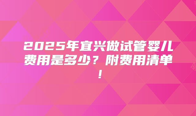 2025年宜兴做试管婴儿费用是多少？附费用清单！