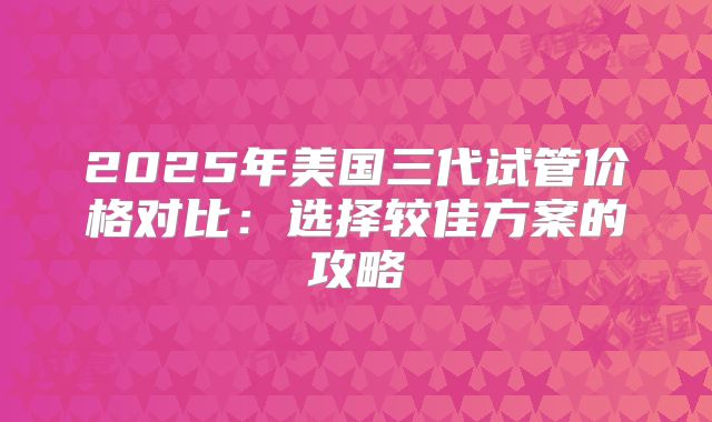 2025年美国三代试管价格对比：选择较佳方案的攻略