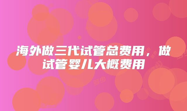 海外做三代试管总费用,做试管婴儿大概费用