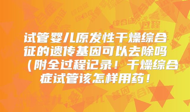 试管婴儿原发性干燥综合征的遗传基因可以去除吗（附全过程记录！干燥综合症试管该怎样用药！