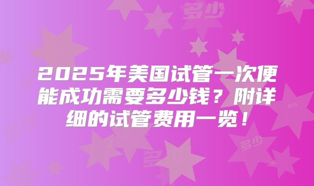 2025年美国试管一次便能成功需要多少钱？附详细的试管费用一览！