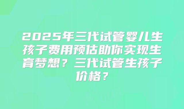 2025年三代试管婴儿生孩子费用预估助你实现生育梦想？三代试管生孩子价格？