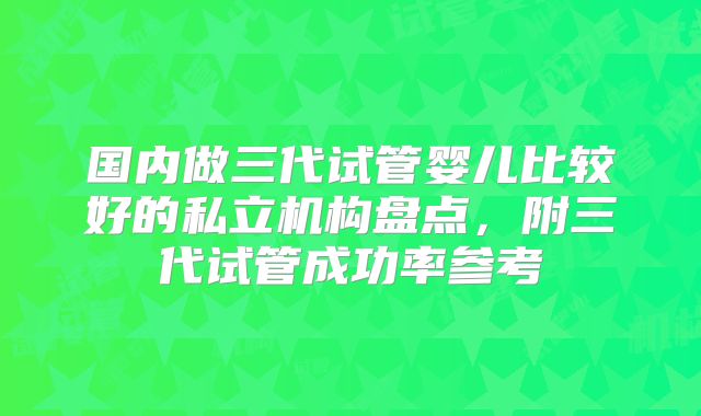 国内做三代试管婴儿比较好的私立机构盘点，附三代试管成功率参考