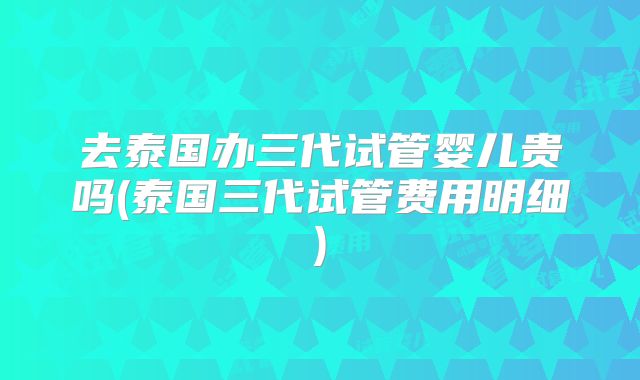 去泰国办三代试管婴儿贵吗(泰国三代试管费用明细)