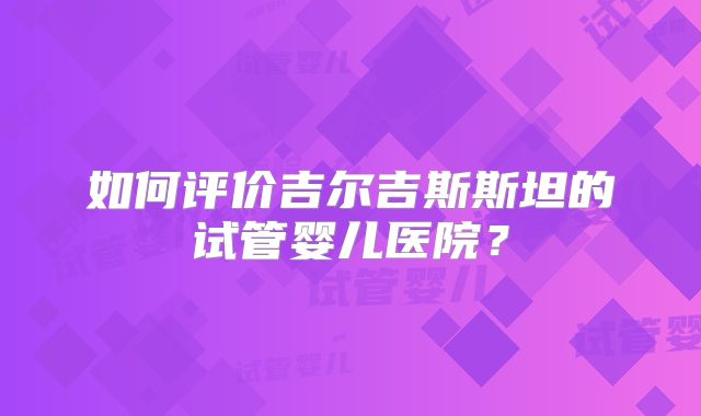 如何评价吉尔吉斯斯坦的试管婴儿医院?