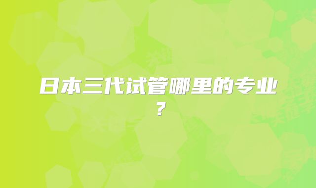日本三代试管哪里的专业？