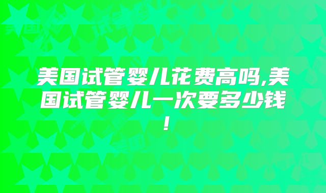 美国试管婴儿花费高吗,美国试管婴儿一次要多少钱！