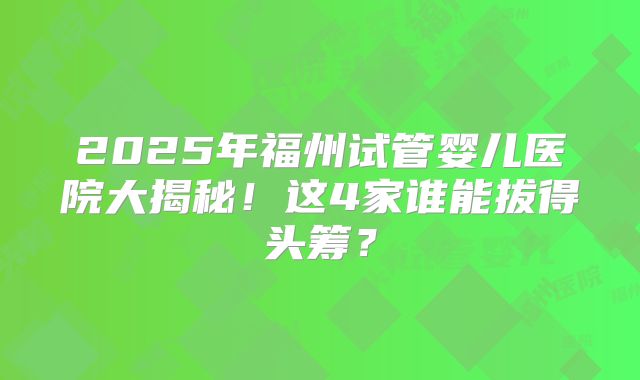 2025年福州试管婴儿医院大揭秘！这4家谁能拔得头筹？
