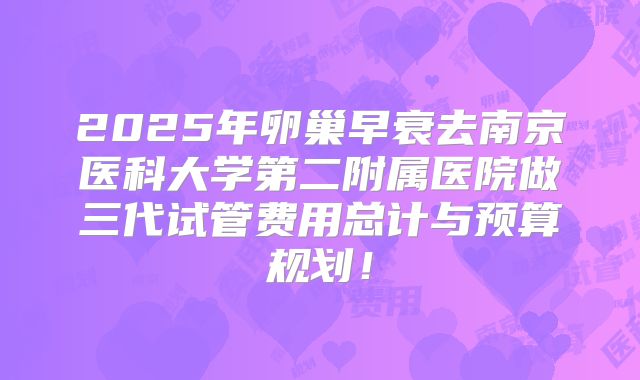 2025年卵巢早衰去南京医科大学第二附属医院做三代试管费用总计与预算规划!