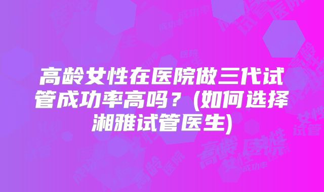 高龄女性在医院做三代试管成功率高吗？(如何选择湘雅试管医生)