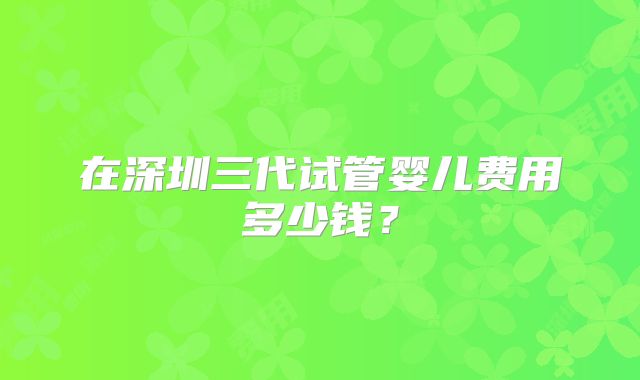 在深圳三代试管婴儿费用多少钱?
