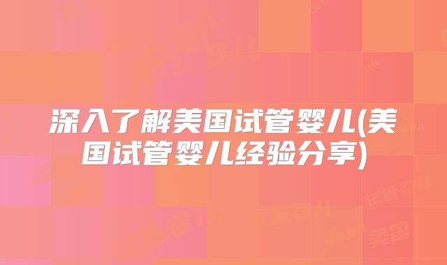 深入了解美国试管婴儿(美国试管婴儿经验分享)