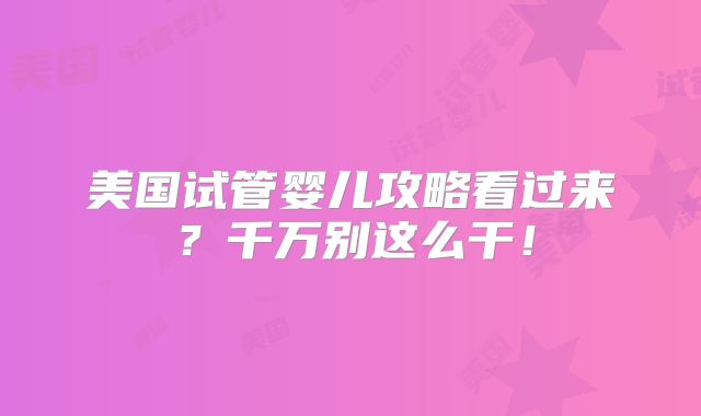 美国试管婴儿攻略看过来?千万别这么干!