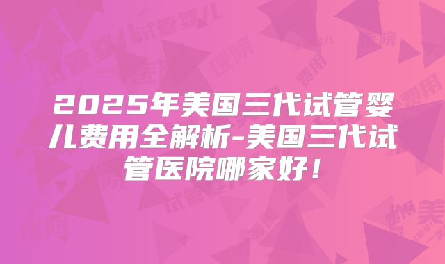 2025年美国三代试管婴儿费用全解析-美国三代试管医院哪家好！