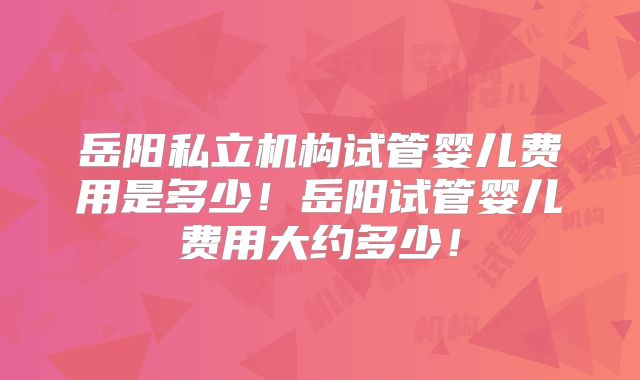岳阳私立机构试管婴儿费用是多少！岳阳试管婴儿费用大约多少！