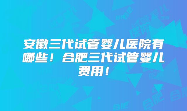 安徽三代试管婴儿医院有哪些！合肥三代试管婴儿费用！