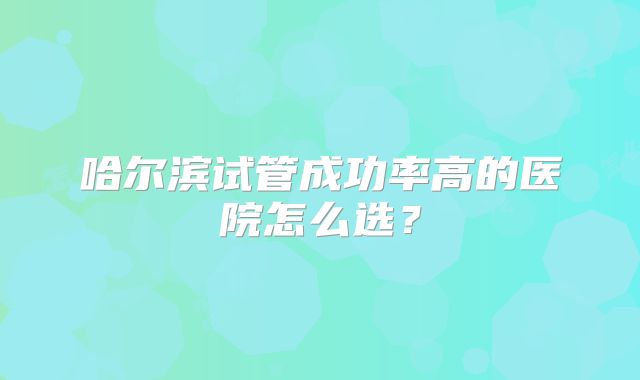 哈尔滨试管成功率高的医院怎么选？