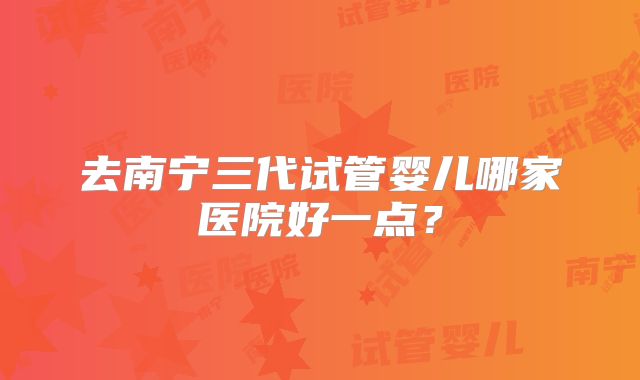 去南宁三代试管婴儿哪家医院好一点？