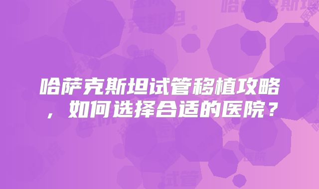 哈萨克斯坦试管移植攻略，如何选择合适的医院？