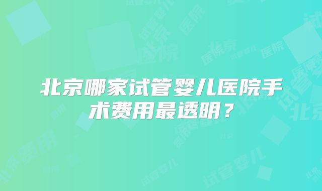 北京哪家试管婴儿医院手术费用最透明？