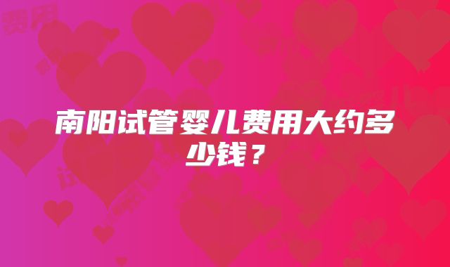 南阳试管婴儿费用大约多少钱?