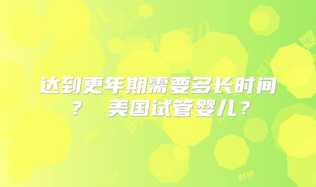 达到更年期需要多长时间？ 美国试管婴儿？