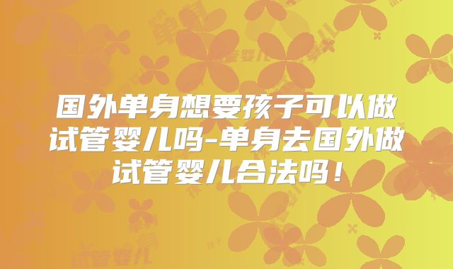 国外单身想要孩子可以做试管婴儿吗-单身去国外做试管婴儿合法吗！