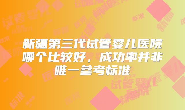 新疆第三代试管婴儿医院哪个比较好，成功率并非唯一参考标准