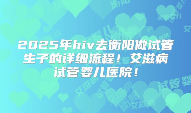 2025年hiv去衡阳做试管生子的详细流程！艾滋病试管婴儿医院！