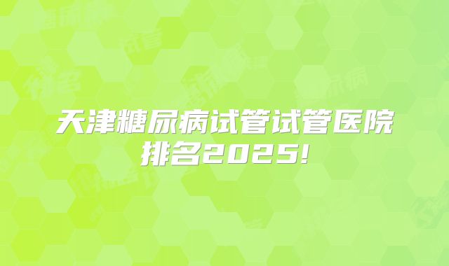 天津糖尿病试管试管医院排名2025!